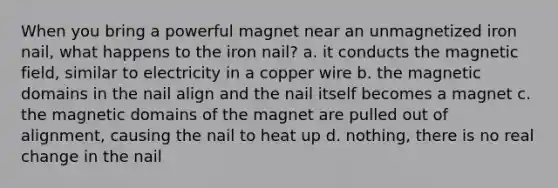 When you bring a powerful magnet near an unmagnetized iron nail, what happens to the iron nail? a. it conducts the magnetic field, similar to electricity in a copper wire b. the magnetic domains in the nail align and the nail itself becomes a magnet c. the magnetic domains of the magnet are pulled out of alignment, causing the nail to heat up d. nothing, there is no real change in the nail