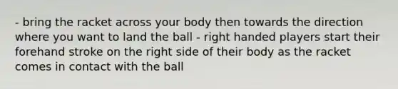 - bring the racket across your body then towards the direction where you want to land the ball - right handed players start their forehand stroke on the right side of their body as the racket comes in contact with the ball