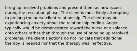 bring up resolved problems and present them as new issues during the resolution phase. The client is most likely attempting to prolong the nurse-client relationship. The client may be experiencing anxiety about the relationship ending. Anger typically would be demonstrated toward the nurse or displaced onto others rather than through the use of bringing up resolved problems. The client's actions do not indicate that additional therapy is needed nor that the therapy was ineffective.