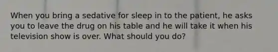 When you bring a sedative for sleep in to the patient, he asks you to leave the drug on his table and he will take it when his television show is over. What should you do?