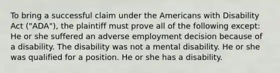 To bring a successful claim under the Americans with Disability Act ("ADA"), the plaintiff must prove all of the following except: He or she suffered an adverse employment decision because of a disability. The disability was not a mental disability. He or she was qualified for a position. He or she has a disability.