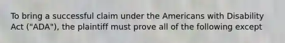 To bring a successful claim under the Americans with Disability Act ("ADA"), the plaintiff must prove all of the following except