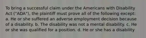 To bring a successful claim under the Americans with Disability Act ("ADA"), the plaintiff must prove all of the following except: a. He or she suffered an adverse employment decision because of a disability. b. The disability was not a mental disability. c. He or she was qualified for a position. d. He or she has a disability