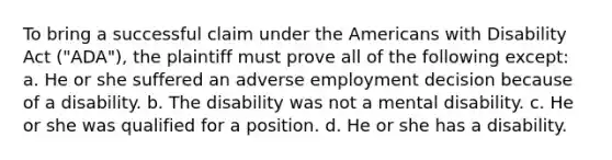 To bring a successful claim under the Americans with Disability Act ("ADA"), the plaintiff must prove all of the following except: a. He or she suffered an adverse employment decision because of a disability. b. The disability was not a mental disability. c. He or she was qualified for a position. d. He or she has a disability.