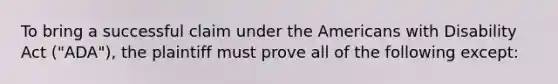 To bring a successful claim under the Americans with Disability Act ("ADA"), the plaintiff must prove all of the following except: