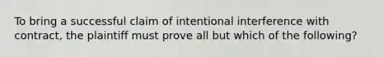 To bring a successful claim of intentional interference with contract, the plaintiff must prove all but which of the following?