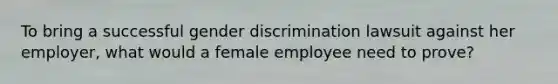 To bring a successful gender discrimination lawsuit against her employer, what would a female employee need to prove?