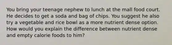 You bring your teenage nephew to lunch at the mall food court. He decides to get a soda and bag of chips. You suggest he also try a vegetable and rice bowl as a more nutrient dense option. How would you explain the difference between nutrient dense and empty calorie foods to him?