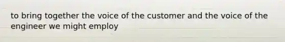 to bring together the voice of the customer and the voice of the engineer we might employ