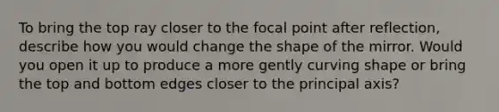 To bring the top ray closer to the focal point after reflection, describe how you would change the shape of the mirror. Would you open it up to produce a more gently curving shape or bring the top and bottom edges closer to the principal axis?