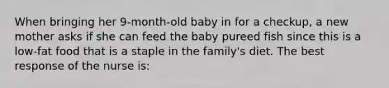 When bringing her 9-month-old baby in for a checkup, a new mother asks if she can feed the baby pureed fish since this is a low-fat food that is a staple in the family's diet. The best response of the nurse is: