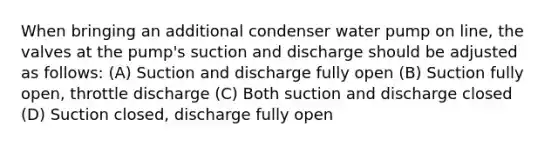 When bringing an additional condenser water pump on line, the valves at the pump's suction and discharge should be adjusted as follows: (A) Suction and discharge fully open (B) Suction fully open, throttle discharge (C) Both suction and discharge closed (D) Suction closed, discharge fully open