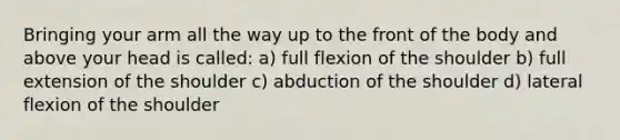 Bringing your arm all the way up to the front of the body and above your head is called: a) full flexion of the shoulder b) full extension of the shoulder c) abduction of the shoulder d) lateral flexion of the shoulder