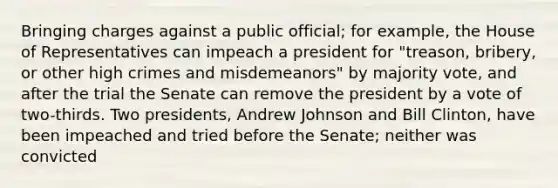 Bringing charges against a public official; for example, the House of Representatives can impeach a president for "treason, bribery, or other high crimes and misdemeanors" by majority vote, and after the trial the Senate can remove the president by a vote of two-thirds. Two presidents, Andrew Johnson and Bill Clinton, have been impeached and tried before the Senate; neither was convicted