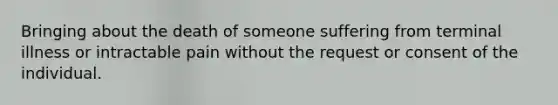 Bringing about the death of someone suffering from terminal illness or intractable pain without the request or consent of the individual.