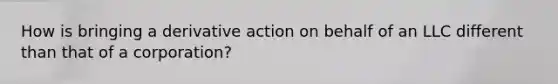 How is bringing a derivative action on behalf of an LLC different than that of a corporation?