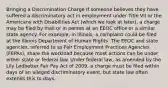 Bringing a Discrimination Charge If someone believes they have suffered a discriminatory act in employment under Title VII or the Americans with Disabilities Act (which we look at later), a charge may be filed by mail or in person at an EEOC office or a similar state agency. For example, in Illinois, a complaint could be filed at the Illinois Department of Human Rights. The EEOC and state agencies, referred to as Fair Employment Practices Agencies (FEPAs), share the workload because most actions can be under either state or federal law. Under federal law, as amended by the Lily Ledbetter Fair Pay Act of 2009, a charge must be filed within days of an alleged discriminatory event, but state law often extends this to days.