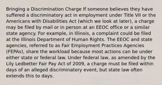 Bringing a Discrimination Charge If someone believes they have suffered a discriminatory act in employment under Title VII or the Americans with Disabilities Act (which we look at later), a charge may be filed by mail or in person at an EEOC office or a similar state agency. For example, in Illinois, a complaint could be filed at the Illinois Department of Human Rights. The EEOC and state agencies, referred to as Fair Employment Practices Agencies (FEPAs), share the workload because most actions can be under either state or federal law. Under federal law, as amended by the Lily Ledbetter Fair Pay Act of 2009, a charge must be filed within days of an alleged discriminatory event, but state law often extends this to days.