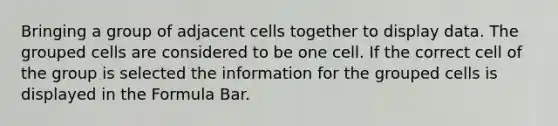 Bringing a group of adjacent cells together to display data. The grouped cells are considered to be one cell. If the correct cell of the group is selected the information for the grouped cells is displayed in the Formula Bar.