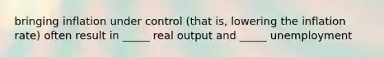 bringing inflation under control (that is, lowering the inflation rate) often result in _____ real output and _____ unemployment