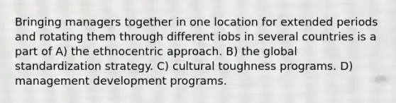 Bringing managers together in one location for extended periods and rotating them through different iobs in several countries is a part of A) the ethnocentric approach. B) the global standardization strategy. C) cultural toughness programs. D) management development programs.