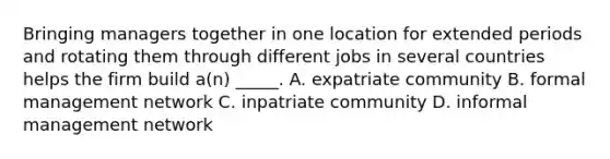 Bringing managers together in one location for extended periods and rotating them through different jobs in several countries helps the firm build a(n) _____. A. expatriate community B. formal management network C. inpatriate community D. informal management network