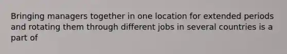 Bringing managers together in one location for extended periods and rotating them through different jobs in several countries is a part of