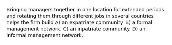 Bringing managers together in one location for extended periods and rotating them through different jobs in several countries helps the firm build A) an expatriate community. B) a formal management network. C) an inpatriate community. D) an informal management network.