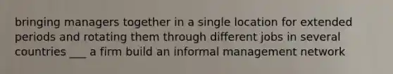 bringing managers together in a single location for extended periods and rotating them through different jobs in several countries ___ a firm build an informal management network