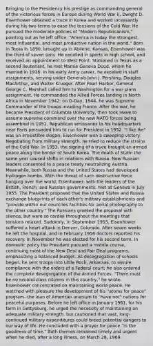 Bringing to the Presidency his prestige as commanding general of the victorious forces in Europe during World War II, Dwight D. Eisenhower obtained a truce in Korea and worked incessantly during his two terms to ease the tensions of the Cold War. He pursued the moderate policies of "Modern Republicanism," pointing out as he left office, "America is today the strongest, most influential, and most productive nation in the world." Born in Texas in 1890, brought up in Abilene, Kansas, Eisenhower was the third of seven sons. He excelled in sports in high school, and received an appointment to West Point. Stationed in Texas as a second lieutenant, he met Mamie Geneva Doud, whom he married in 1916. In his early Army career, he excelled in staff assignments, serving under Generals John J. Pershing, Douglas MacArthur, and Walter Krueger. After Pearl Harbor, General George C. Marshall called him to Washington for a war plans assignment. He commanded <a href='https://www.questionai.com/knowledge/kAL0udV9XV-the-all' class='anchor-knowledge'>the all</a>ied Forces landing in North Africa in November 1942; on D-Day, 1944, he was Supreme Commander of the troops invading France. After the war, he became President of Columbia University, then took leave to assume supreme command over the new NATO forces being assembled in 1951. Republican emissaries to his headquarters near Paris persuaded him to run for President in 1952. "I like Ike" was an irresistible slogan; Eisenhower won a sweeping victory. Negotiating from military strength, he tried to reduce the strains of the Cold War. In 1953, the signing of a truce brought an armed peace along the border of South Korea. The death of Stalin the same year caused shifts in relations with Russia. New Russian leaders consented to a peace treaty neutralizing Austria. Meanwhile, both Russia and the United States had developed hydrogen bombs. With the threat of such destructive force hanging over the world, Eisenhower, with the leaders of the British, French, and Russian governments, met at Geneva in July 1955. The President proposed that the United States and Russia exchange blueprints of each other's military establishments and "provide within our countries facilities for aerial photography to the other country." The Russians greeted the proposal with silence, but were so cordial throughout the meetings that tensions relaxed. Suddenly, in September 1955, Eisenhower suffered a heart attack in Denver, Colorado. After seven weeks he left the hospital, and in February 1956 doctors reported his recovery. In November he was elected for his second term. In domestic policy the President pursued a middle course, continuing most of the New Deal and Fair Deal programs, emphasizing a balanced budget. As desegregation of schools began, he sent troops into Little Rock, Arkansas, to assure compliance with the orders of a Federal court; he also ordered the complete desegregation of the Armed Forces. "There must be no second class citizens in this country," he wrote. Eisenhower concentrated on maintaining world peace. He watched with pleasure the development of his "atoms for peace" program--the loan of American uranium to "have not" nations for peaceful purposes. Before he left office in January 1961, for his farm in Gettysburg, he urged the necessity of maintaining an adequate military strength, but cautioned that vast, long-continued military expenditures could breed potential dangers to our way of life. He concluded with a prayer for peace "in the goodness of time." Both themes remained timely and urgent when he died, after a long illness, on March 28, 1969.