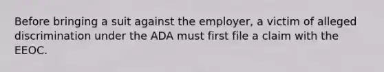 Before bringing a suit against the employer, a victim of alleged discrimination under the ADA must first file a claim with the EEOC.