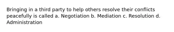 Bringing in a third party to help others resolve their conflicts peacefully is called a. Negotiation b. Mediation c. Resolution d. Administration