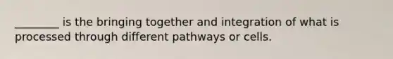 ________ is the bringing together and integration of what is processed through different pathways or cells.