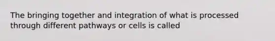 The bringing together and integration of what is processed through different pathways or cells is called