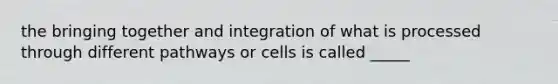 the bringing together and integration of what is processed through different pathways or cells is called _____