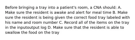 Before bringing a tray into a patient's room, a CNA should: A. Make sure the resident is awake and alert for meal time B. Make sure the resident is being given the correct food tray labeled with his name and room number C. Record all of the items on the tray in the inputoutput log D. Make sure that the resident is able to swallow the food on the tray