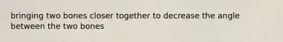 bringing two bones closer together to decrease the angle between the two bones