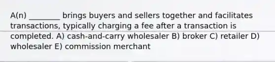 A(n) ________ brings buyers and sellers together and facilitates transactions, typically charging a fee after a transaction is completed. A) cash-and-carry wholesaler B) broker C) retailer D) wholesaler E) commission merchant