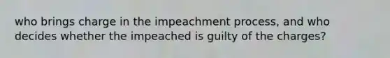 who brings charge in the impeachment process, and who decides whether the impeached is guilty of the charges?