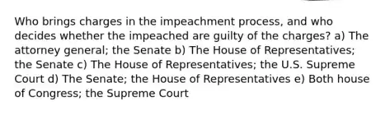 Who brings charges in the impeachment process, and who decides whether the impeached are guilty of the charges? a) The attorney general; the Senate b) The House of Representatives; the Senate c) The House of Representatives; the U.S. Supreme Court d) The Senate; the House of Representatives e) Both house of Congress; the Supreme Court