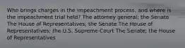 Who brings charges in the impeachment process, and where is the impeachment trial held? The attorney general; the Senate The House of Representatives; the Senate The House of Representatives; the U.S. Supreme Court The Senate; the House of Representatives