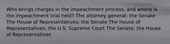 Who brings charges in the impeachment process, and where is the impeachment trial held? The attorney general; the Senate The House of Representatives; the Senate The House of Representatives; the U.S. Supreme Court The Senate; the House of Representatives