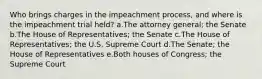 Who brings charges in the impeachment process, and where is the impeachment trial held? a.The attorney general; the Senate b.The House of Representatives; the Senate c.The House of Representatives; the U.S. Supreme Court d.The Senate; the House of Representatives e.Both houses of Congress; the Supreme Court