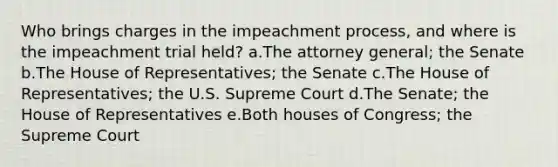 Who brings charges in the impeachment process, and where is the impeachment trial held? a.The attorney general; the Senate b.The House of Representatives; the Senate c.The House of Representatives; the U.S. Supreme Court d.The Senate; the House of Representatives e.Both houses of Congress; the Supreme Court