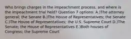 Who brings charges in the impeachment process, and where is the impeachment trial held? Question 7 options: A.)The attorney general; the Senate B.)The House of Representatives; the Senate C.)The House of Representatives; the U.S. Supreme Court D.)The Senate; the House of Representatives E.)Both houses of Congress; the Supreme Court