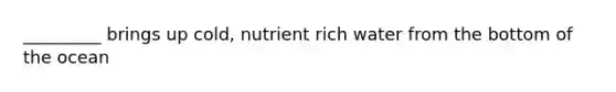 _________ brings up cold, nutrient rich water from the bottom of the ocean