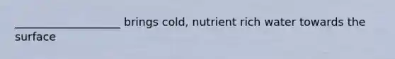 ___________________ brings cold, nutrient rich water towards the surface