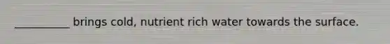 __________ brings cold, nutrient rich water towards the surface.