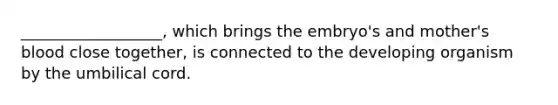 __________________, which brings the embryo's and mother's blood close together, is connected to the developing organism by the umbilical cord.