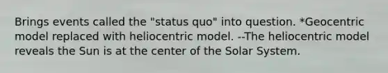 Brings events called the "status quo" into question. *Geocentric model replaced with heliocentric model. --The heliocentric model reveals the Sun is at the center of the Solar System.